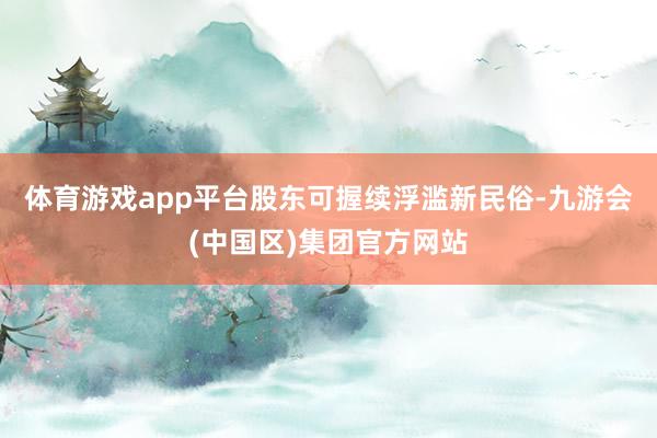 体育游戏app平台股东可握续浮滥新民俗-九游会(中国区)集团官方网站