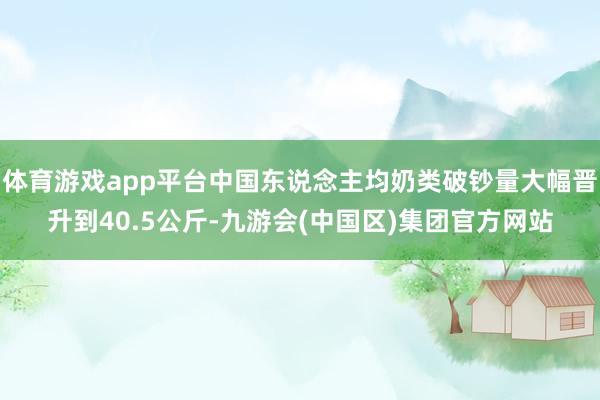 体育游戏app平台中国东说念主均奶类破钞量大幅晋升到40.5公斤-九游会(中国区)集团官方网站
