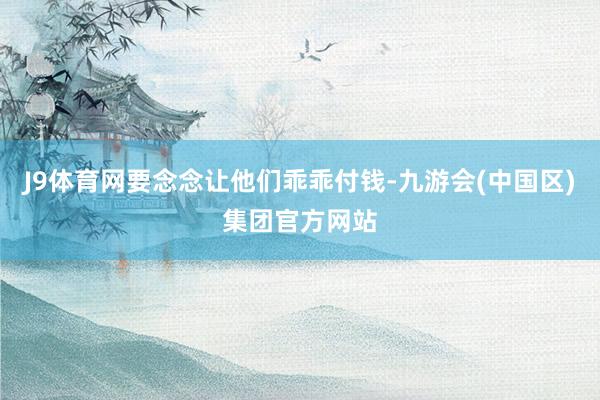 J9体育网要念念让他们乖乖付钱-九游会(中国区)集团官方网站