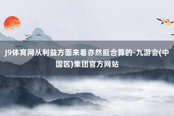 J9体育网从利益方面来看亦然挺合算的-九游会(中国区)集团官方网站