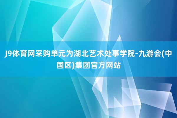 J9体育网采购单元为湖北艺术处事学院-九游会(中国区)集团官方网站