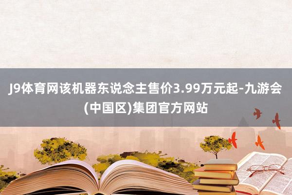 J9体育网该机器东说念主售价3.99万元起-九游会(中国区)集团官方网站