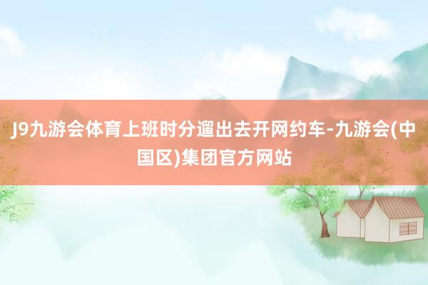 J9九游会体育上班时分遛出去开网约车-九游会(中国区)集团官方网站