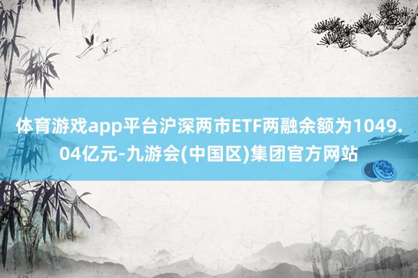 体育游戏app平台沪深两市ETF两融余额为1049.04亿元-九游会(中国区)集团官方网站