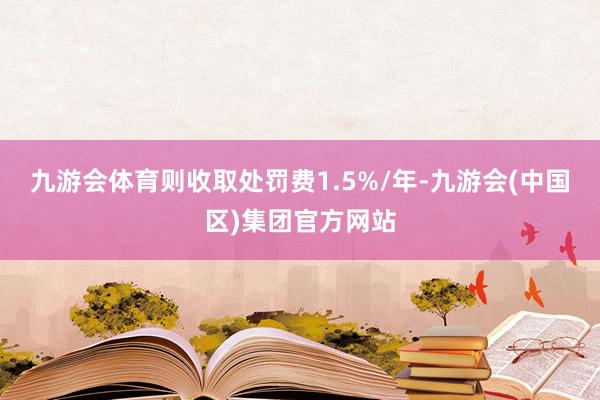 九游会体育则收取处罚费1.5%/年-九游会(中国区)集团官方网站