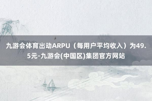 九游会体育出动ARPU（每用户平均收入）为49.5元-九游会(中国区)集团官方网站