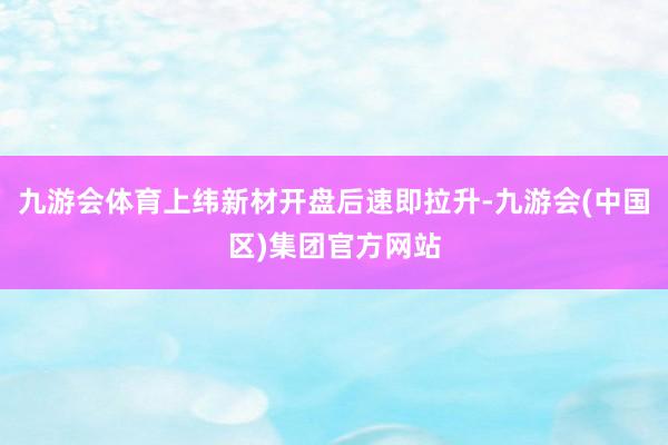 九游会体育上纬新材开盘后速即拉升-九游会(中国区)集团官方网站