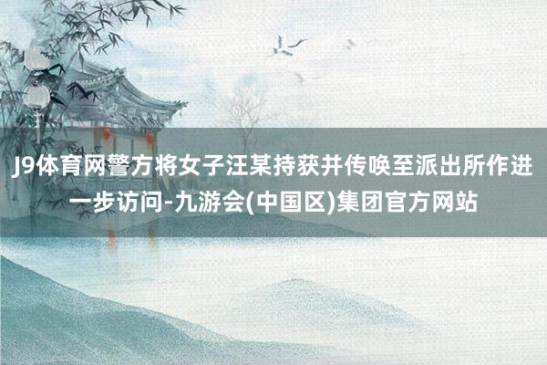 J9体育网警方将女子汪某持获并传唤至派出所作进一步访问-九游会(中国区)集团官方网站