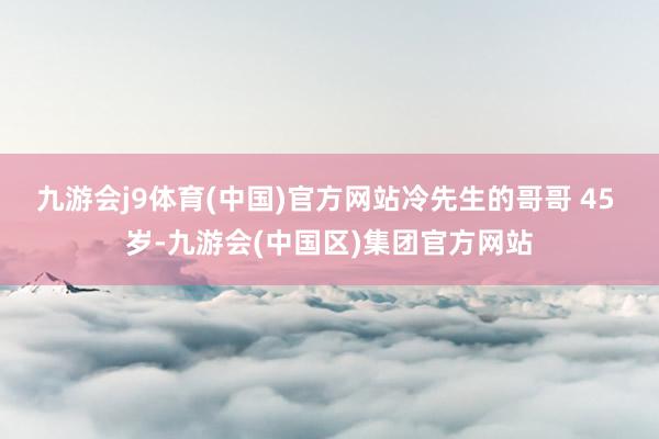 九游会j9体育(中国)官方网站冷先生的哥哥 45 岁-九游会(中国区)集团官方网站