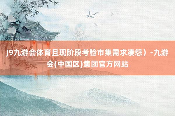 J9九游会体育且现阶段考验市集需求凄怨）-九游会(中国区)集团官方网站