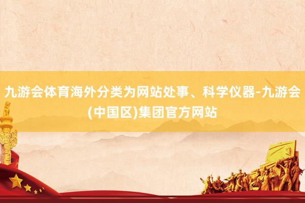 九游会体育海外分类为网站处事、科学仪器-九游会(中国区)集团官方网站