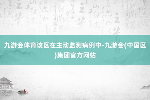 九游会体育该区在主动监测病例中-九游会(中国区)集团官方网站