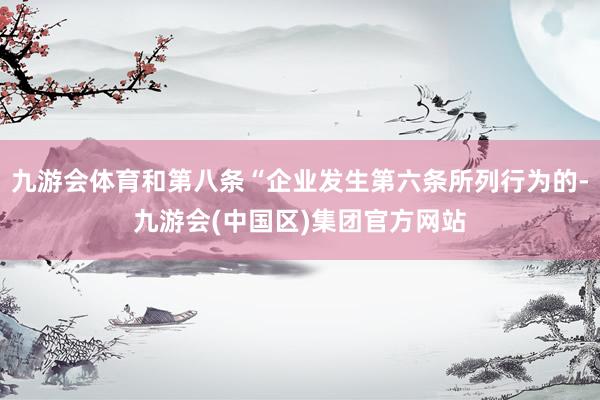 九游会体育和第八条“企业发生第六条所列行为的-九游会(中国区)集团官方网站