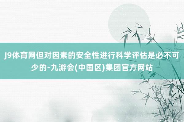 J9体育网但对因素的安全性进行科学评估是必不可少的-九游会(中国区)集团官方网站