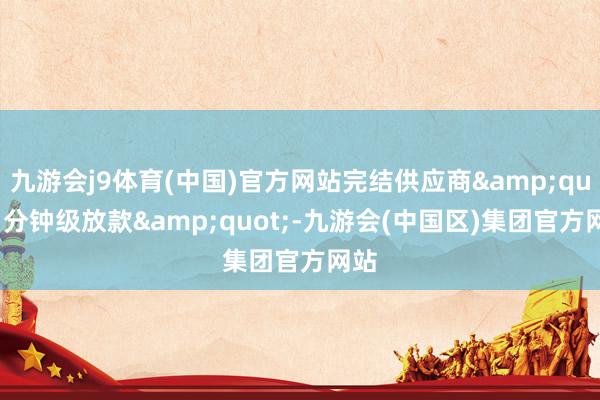 九游会j9体育(中国)官方网站完结供应商&quot;分钟级放款&quot;-九游会(中国区)集团官方网站