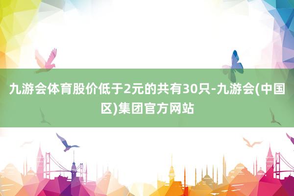 九游会体育股价低于2元的共有30只-九游会(中国区)集团官方网站
