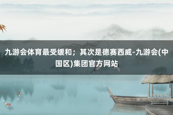 九游会体育最受缓和；其次是德赛西威-九游会(中国区)集团官方网站