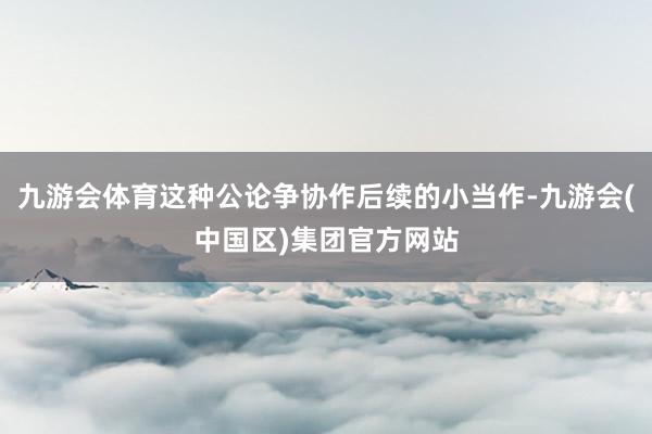 九游会体育这种公论争协作后续的小当作-九游会(中国区)集团官方网站
