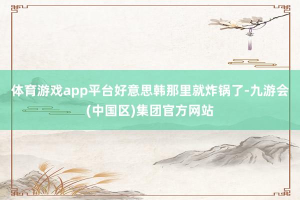 体育游戏app平台好意思韩那里就炸锅了-九游会(中国区)集团官方网站