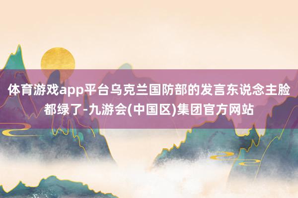 体育游戏app平台乌克兰国防部的发言东说念主脸都绿了-九游会(中国区)集团官方网站