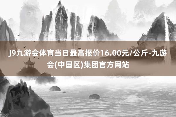 J9九游会体育当日最高报价16.00元/公斤-九游会(中国区)集团官方网站