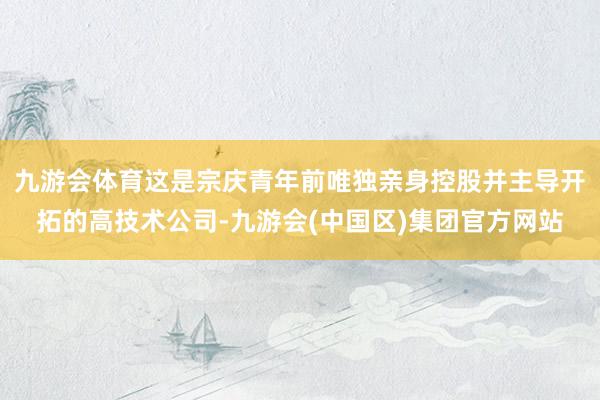 九游会体育这是宗庆青年前唯独亲身控股并主导开拓的高技术公司-九游会(中国区)集团官方网站