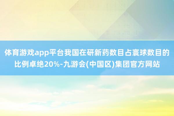 体育游戏app平台我国在研新药数目占寰球数目的比例卓绝20%-九游会(中国区)集团官方网站