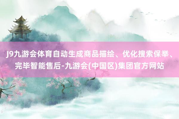J9九游会体育自动生成商品描绘、优化搜索保举、完毕智能售后-九游会(中国区)集团官方网站