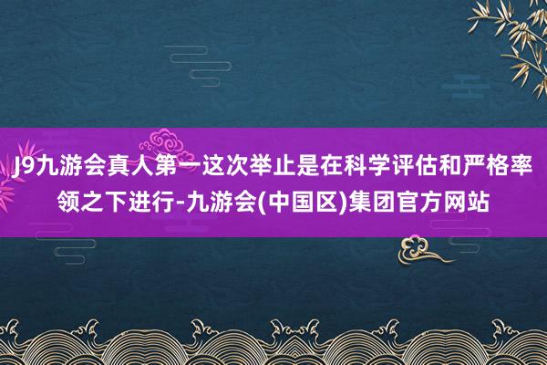J9九游会真人第一这次举止是在科学评估和严格率领之下进行-九游会(中国区)集团官方网站