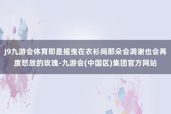 J9九游会体育即是摇曳在衣衫间那朵会凋谢也会再度怒放的玫瑰-九游会(中国区)集团官方网站