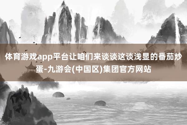 体育游戏app平台让咱们来谈谈这谈浅显的番茄炒蛋-九游会(中国区)集团官方网站