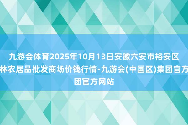 九游会体育2025年10月13日安徽六安市裕安区紫竹林农居品批发商场价钱行情-九游会(中国区)集团官方网站