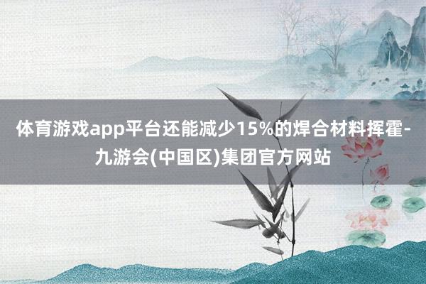 体育游戏app平台还能减少15%的焊合材料挥霍-九游会(中国区)集团官方网站