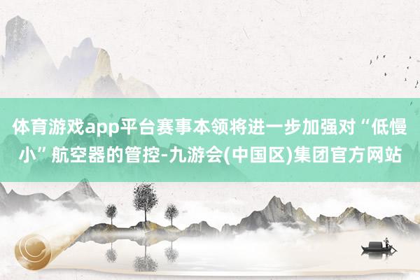 体育游戏app平台赛事本领将进一步加强对“低慢小”航空器的管控-九游会(中国区)集团官方网站