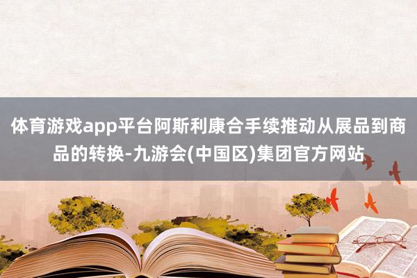 体育游戏app平台阿斯利康合手续推动从展品到商品的转换-九游会(中国区)集团官方网站