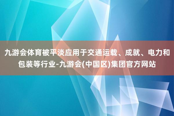 九游会体育被平淡应用于交通运载、成就、电力和包装等行业-九游会(中国区)集团官方网站