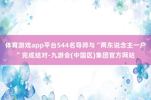 体育游戏app平台544名导师与“两东说念主一户”完成结对-九游会(中国区)集团官方网站