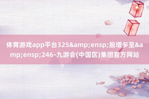 体育游戏app平台325 股增多至 246-九游会(中国区)集团官方网站