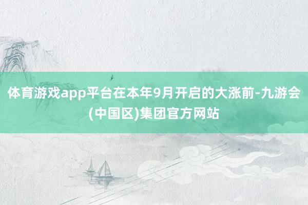 体育游戏app平台在本年9月开启的大涨前-九游会(中国区)集团官方网站