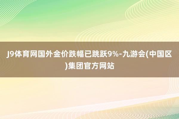 J9体育网国外金价跌幅已跳跃9%-九游会(中国区)集团官方网站