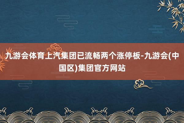 九游会体育上汽集团已流畅两个涨停板-九游会(中国区)集团官方网站