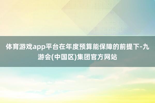 体育游戏app平台在年度预算能保障的前提下-九游会(中国区)集团官方网站