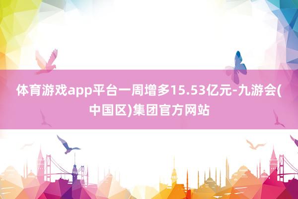 体育游戏app平台一周增多15.53亿元-九游会(中国区)集团官方网站