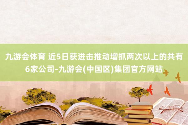 九游会体育 近5日获进击推动增抓两次以上的共有6家公司-九游会(中国区)集团官方网站