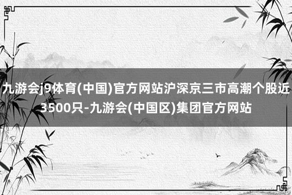 九游会j9体育(中国)官方网站沪深京三市高潮个股近3500只-九游会(中国区)集团官方网站