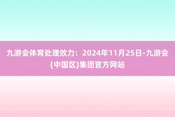 九游会体育处理效力：2024年11月25日-九游会(中国区)集团官方网站