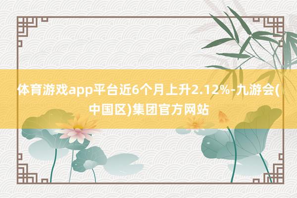 体育游戏app平台近6个月上升2.12%-九游会(中国区)集团官方网站