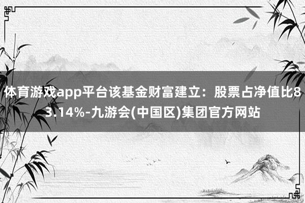 体育游戏app平台该基金财富建立:股票占净值比83.14%-九游会(中国区)集团官方网站