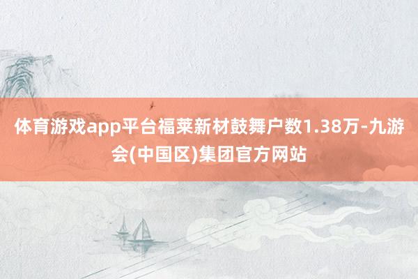 体育游戏app平台福莱新材鼓舞户数1.38万-九游会(中国区)集团官方网站
