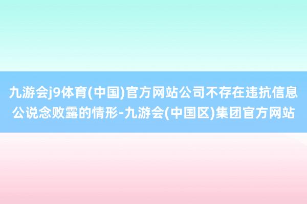 九游会j9体育(中国)官方网站公司不存在违抗信息公说念败露的情形-九游会(中国区)集团官方网站